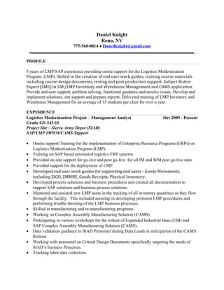 Daniel Knight
Reno, NV
775-560-8814 ♦ Danedknight@gmail.com
PROFILE
5 years of LMP/SAP experience providing onsite support for the Logistics Modernization
Program (LMP). Skilled in the creation of end user work guides, training course materials
including course design documents, testing and post production support. Subject Matter
Expert (SME) in SAP/LMP Inventory and Warehouse Management and CAMS application.
Provide end user support, problem solving, functional guidance and resolve issues. Develop and
implement solutions, site support and prepare reports. Delivered training of LMP Inventory and
Warehouse Management for an average of 15 students per class for over a year.
EXPERIENCE
Logistics Modernization Project – Management Analyst Oct 2009 - Present
Grade GS-343-11
Project Site – Sierra Army Depot (SIAD)
SAP/LMP IMWM/CAMS Support
• Onsite support/Training for the implementation of Enterprise Resource Programs (ERPs) on
Logistics Modernization Program (LMP).
• Training on SAP based automated logistics ERP systems.
• Provided on-site support for go-live and post go-live for all IM and WM post go-live sites
• Provided support for the deployment of LMP.
• Developed end user work guides for supporting end users - Goods Movements,
including ZIGO, ZMMBE, Goods Receipts, Physical Inventory.
• Developed process solutions and business procedures and created all documentation to
support SAP solutions and business process solutions.
• Mentored and assisted new LMP users in the tracking of all inventory quantities as they flow
through the facility. This included assisting in developing pertinent LMP procedures and
performing trouble shooting of the LMP business processes.
• Skilled in manufacturing and re-manufacturing programs.
• Working on Complex Assembly Manufacturing Solution (CAMS).
• Participating in various workshops for the rollout of Expanded Industrial Base (EIB) and
SAP Complex Assembly Manufacturing Solution (CAMS).
• Data validation guidance to SIAD Personnel during Data Loads in anticipation of the CAMS
Rollout.
• Working with personnel on Critical Design Documents specifically targeting the needs of
SIAD’s business Processes.
• Tracking labor data collection.
 