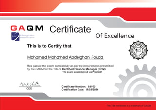This is to Certify that
Certificate
Certificate Number: 88160
Certification Date: 11/03/2016CEO
Of Excellence
Has passed the exam successfully as per the requirements prescribed
by the GAQM for the Title of Certified Finance Manager (CFM)
The exam was delivered via ProctorU
The Title mentioned is a trademark of GAQM
Mohamed Mohamed Abdelghani Fouda
 