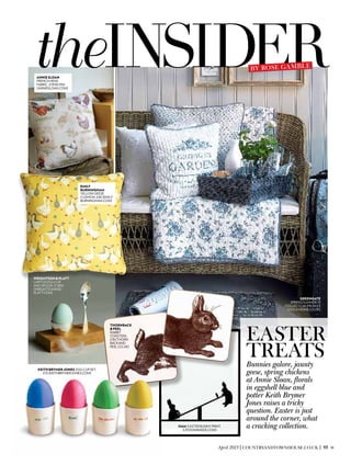 theINSIDER
Easter
treatsBunnies galore, jaunty
geese, spring chickens
at Annie Sloan, florals
in eggshell blue and
potter Keith Brymer
Jones raises a tricky
question. Easter is just
around the corner, what
a cracking collection.
AnnieSloan
French hens
fabric, £19.90 p/m
(anniesloan.com)
By Rose Gamble
emily
burningham
Yellow geese
cushion, £45 (emily
burningham.com)
wrightson&Platt
Lapitus egg cup
and spoon, £1,850
(wrightsonand
platt.com)
greengate
Spring/Summer ’13
collection, from £3
(occa-home.co.uk)
Thornback
&Peel
Rabbit
coasters,
£18 (thorn
backand
peel.co.uk)
KeithBrymerJones Egg cup set,
£15 (keithbrymerjones.com)
ham Easter bunny print,
£28 (hammade.com)
April 2013|COUNTRYANDTOWNHOUSE.CO.UK | 93
 