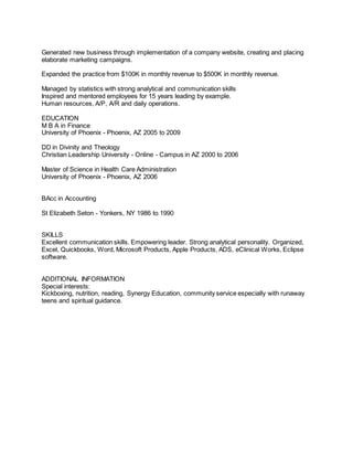 Generated new business through implementation of a company website, creating and placing
elaborate marketing campaigns.
Expanded the practice from $100K in monthly revenue to $500K in monthly revenue.
Managed by statistics with strong analytical and communication skills
Inspired and mentored employees for 15 years leading by example.
Human resources, A/P, A/R and daily operations.
EDUCATION
M B A in Finance
University of Phoenix - Phoenix, AZ 2005 to 2009
DD in Divinity and Theology
Christian Leadership University - Online - Campus in AZ 2000 to 2006
Master of Science in Health Care Administration
University of Phoenix - Phoenix, AZ 2006
BAcc in Accounting
St Elizabeth Seton - Yonkers, NY 1986 to 1990
SKILLS
Excellent communication skills. Empowering leader. Strong analytical personality. Organized,
Excel, Quickbooks, Word, Microsoft Products, Apple Products, ADS, eClinical Works, Eclipse
software.
ADDITIONAL INFORMATION
Special interests:
Kickboxing, nutrition, reading, Synergy Education, community service especially with runaway
teens and spiritual guidance.
 
