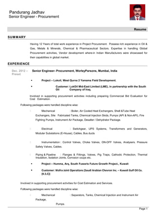 Pandurang Jadhav
Senior Engineer - Procurement
Resume
SUMMARY
Having 12 Years of total work experience in Project Procurement. Possess rich experience in Oil &
Gas, Metals & Minerals, Chemical & Pharmaceutical Sectors. Expertise in handling Global
Procurement activities, Vendor development where-in Indian Manufacturers were showcased for
their capabilities in global market.
EXPERIENCE
Dec. 2012 – Senior Engineer- Procurement, WorleyParsons, Mumbai, India
Preset
 Project – Lukoil, West Qurna 2 Yamama Field Development.
 Customer: LukOil Mid-East Limited (LME), in partnership with the South
Oil Company of Iraq.
Involved in supporting procurement activities including preparing Commercial Bid Evaluation for
Cost Estimation.
Following packages were handled discipline wise:
 Mechanical : Boiler, Air Cooled Heat Exchangers, Shell &Tube Heat
Exchangers, Site Fabricated Tanks, Chemical Injection Skids, Pumps (API & Non-API), Fire
Fighting Pumps, Instrument Air Package, Desalter / Dehydrator Package.
 Electrical : Switchgear, UPS Systems, Transformers and Generators,
Modular Substations (E-House), Cables, Bus ducts
 Instrumentation : Control Valves, Choke Valves, ON-OFF Valves, Analysers. Pressure
Safety Valves, Cables.
 Piping & Pipeline : Flanges & Fittings, Valves, Pig Traps, Cathodic Protection, Thermal
Insulation, Isolation Joints, Corrosion coups etc.
 Project – Humma, Arq, South Fuwaris Future Growth Project., Kuwait
 Customer: Wafra Joint Operations (Saudi Arabian Chevron Inc. – Kuwait Gulf Oil Co.
(K.S.C))
Involved in supporting procurement activities for Cost Estimation and Services.
Following packages were handled discipline wise:
 Mechanical : Separators, Tanks, Chemical Injection and Instrument Air
Package,
Pumps.
Page 1
 