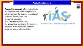 Accounting Concepts
Accounting concept refers to the basic
assumptions and rules and principles
which work as the basis of recording of
business transactions and
preparing accounts.
This concept assumes that,
for accounting purposes, the business
enterprise and its owners are two
separate independent entities.
 