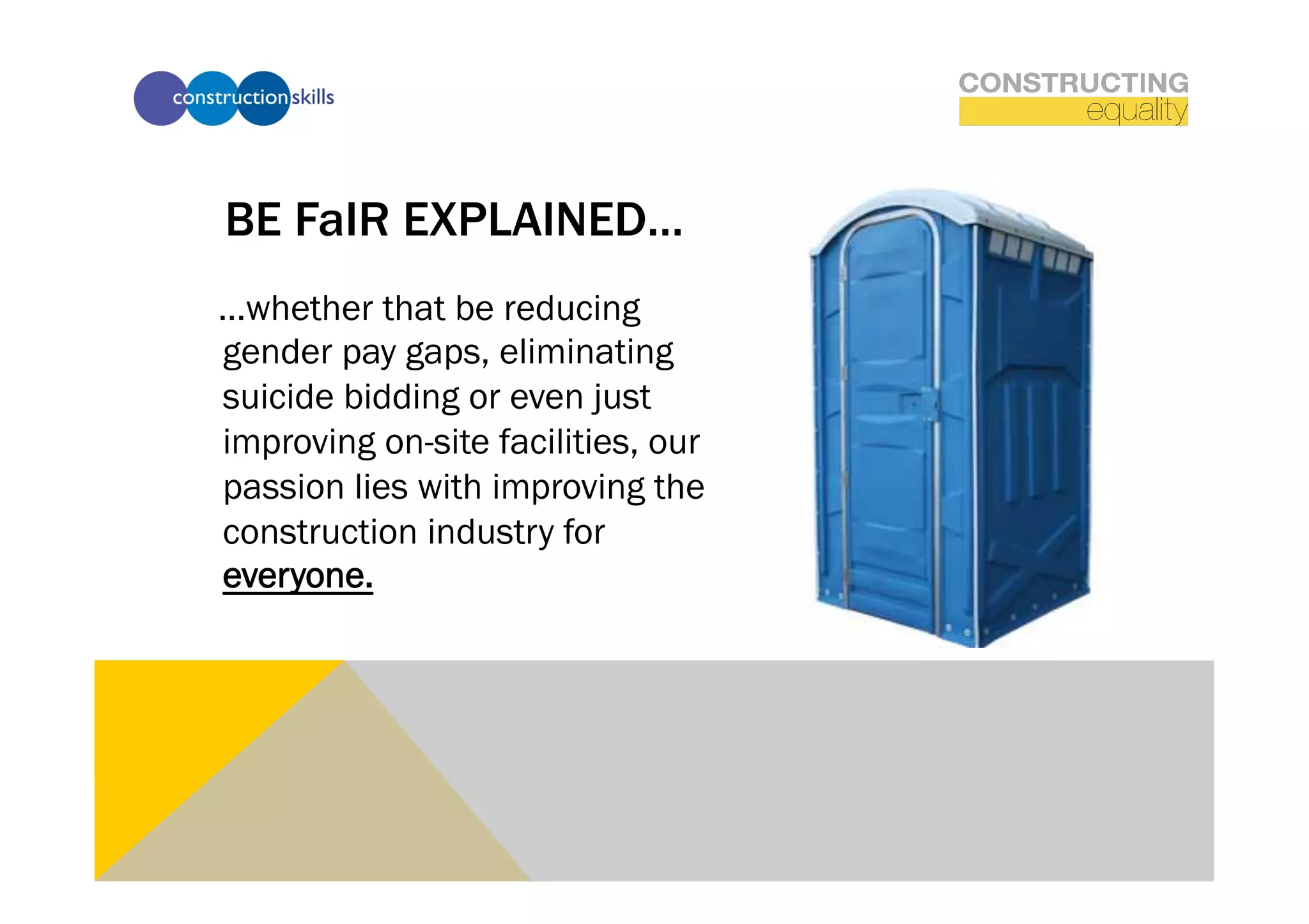 BE FaIR EXPLAINED…
…whether that be reducing
gender pay gaps, eliminating
suicide bidding or even just
improving on-site facilities, our
passion lies with improving the
construction industry for
everyone.
 