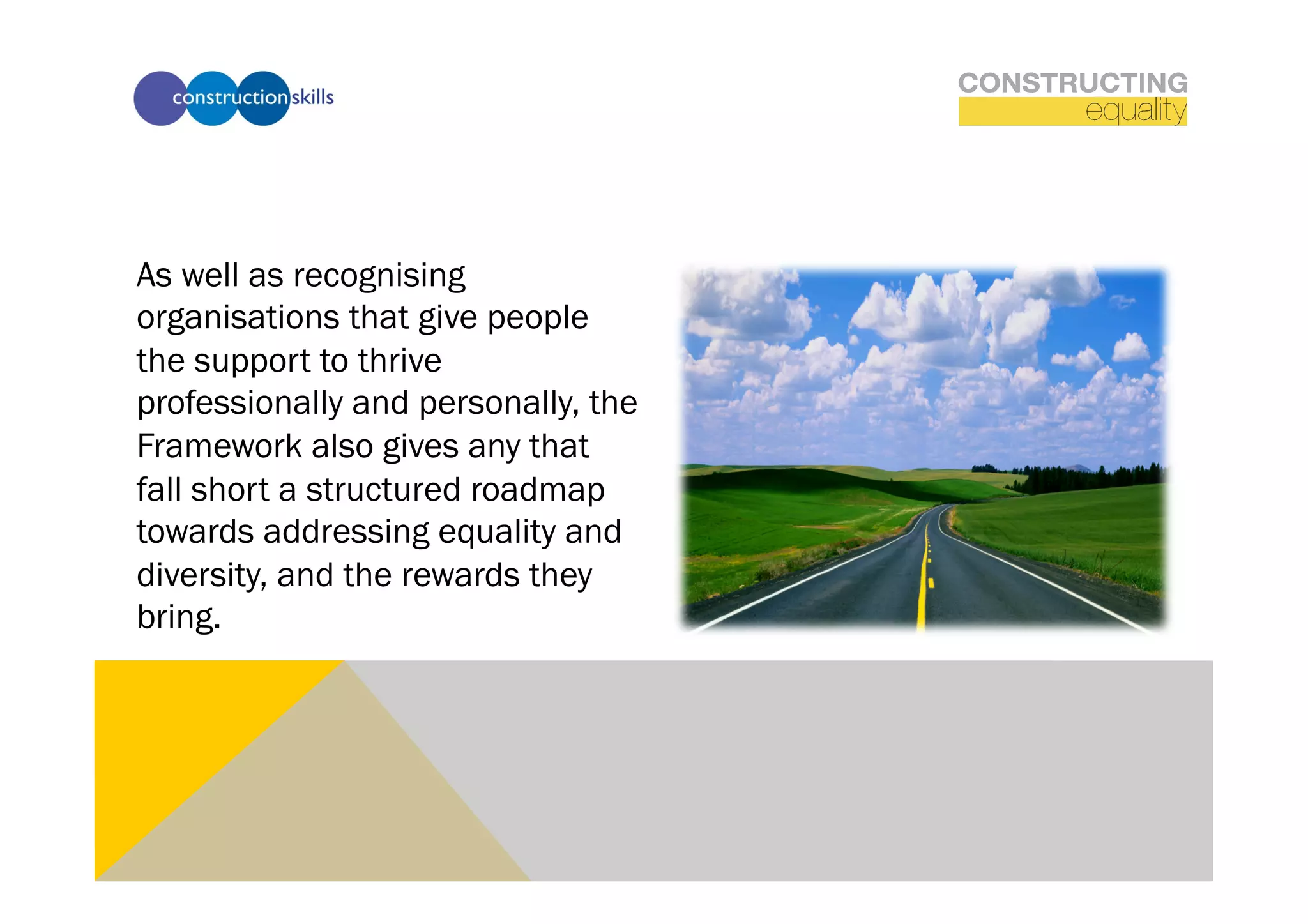 As well as recognising
organisations that give people
the support to thrive
professionally and personally, the
Framework also gives any that
fall short a structured roadmap
towards addressing equality and
diversity, and the rewards they
bring.
 