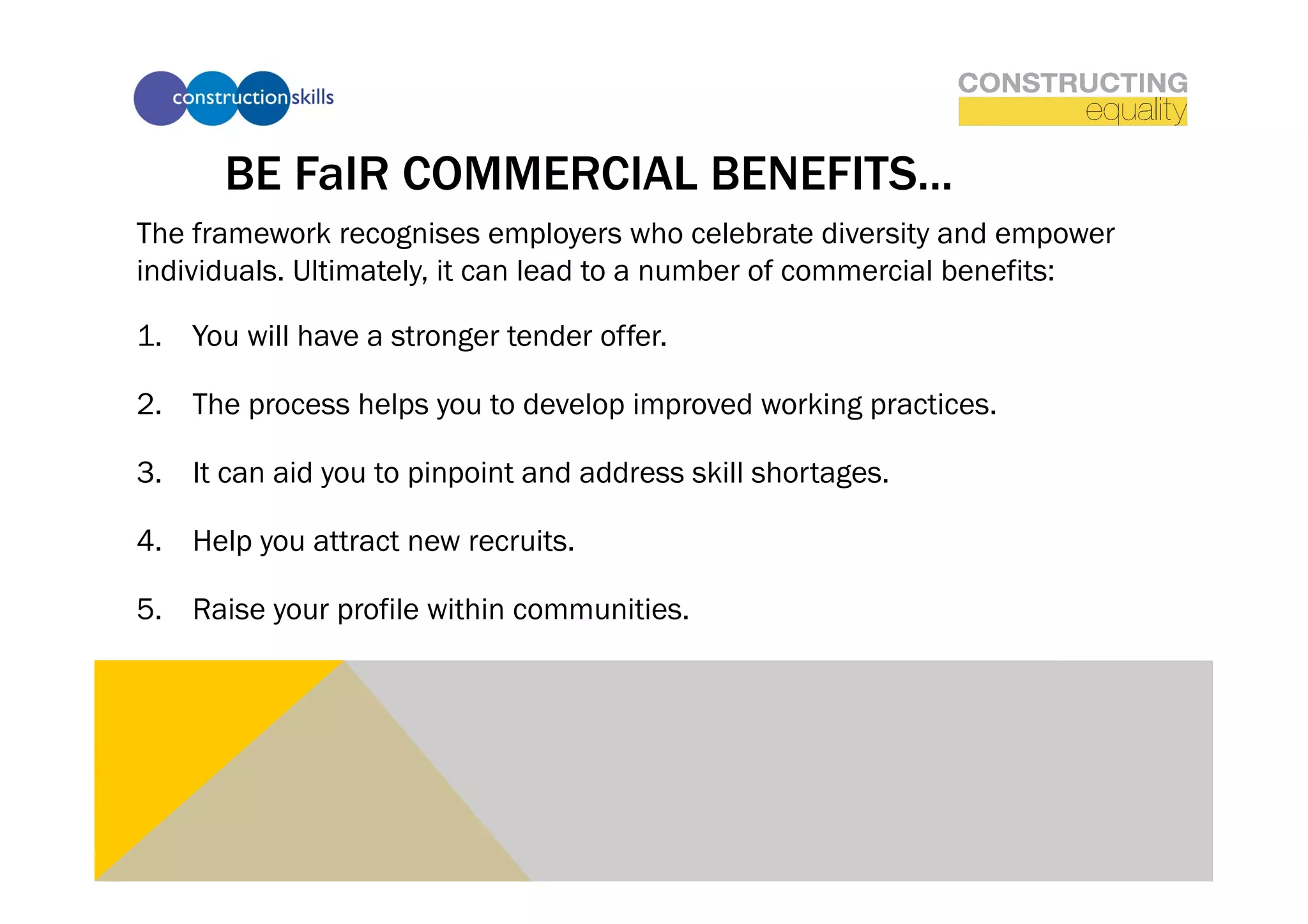 BE FaIR COMMERCIAL BENEFITS...
The framework recognises employers who celebrate diversity and empower
individuals. Ultimately, it can lead to a number of commercial benefits:

1.  You will have a stronger tender offer.

2.  The process helps you to develop improved working practices.

3.  It can aid you to pinpoint and address skill shortages.

4.  Help you attract new recruits.

5.  Raise your profile within communities.
 