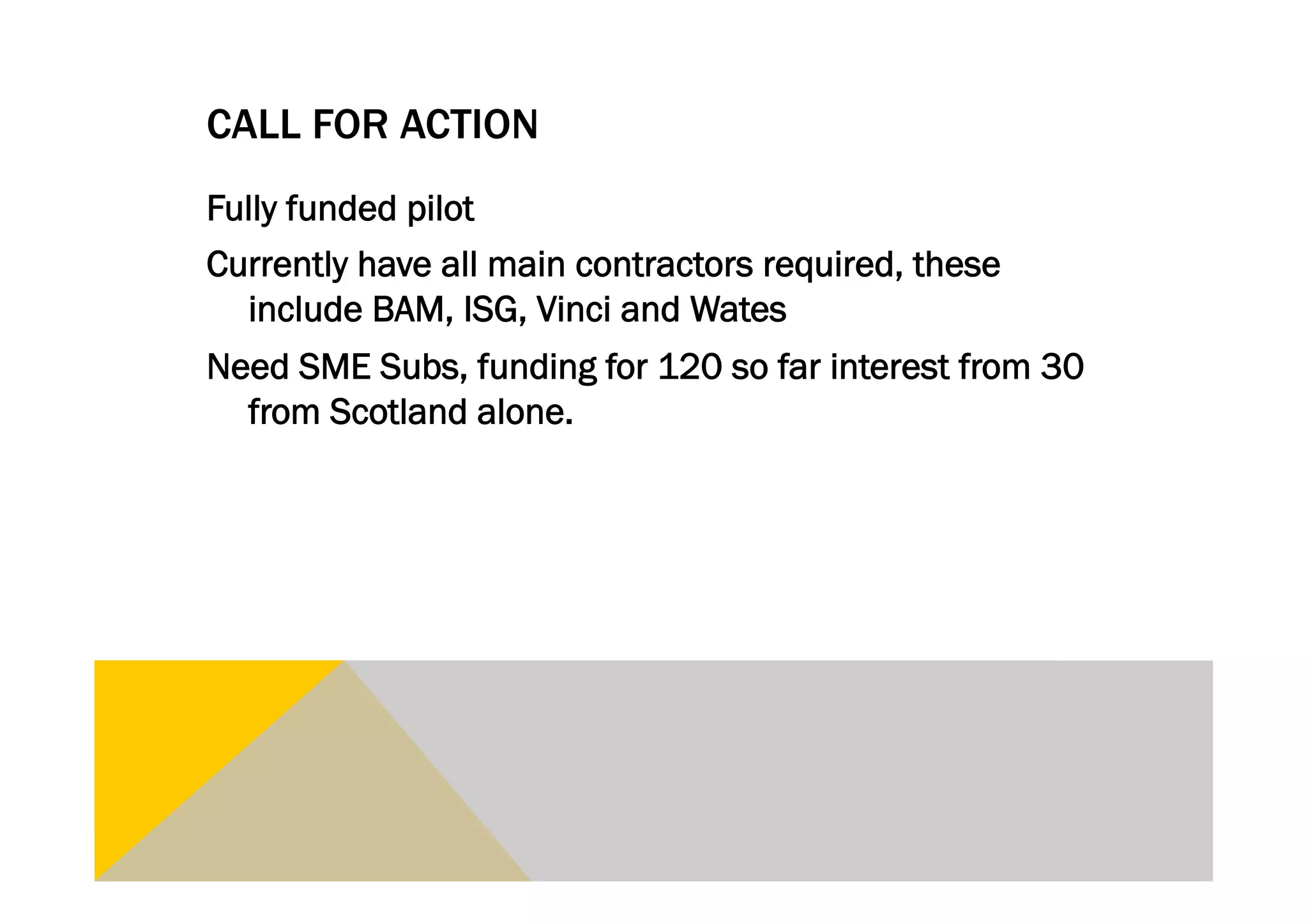 CALL FOR ACTION
Fully funded pilot
Currently have all main contractors required, these
  include BAM, ISG, Vinci and Wates
Need SME Subs, funding for 120 so far interest from 30
  from Scotland alone.
 