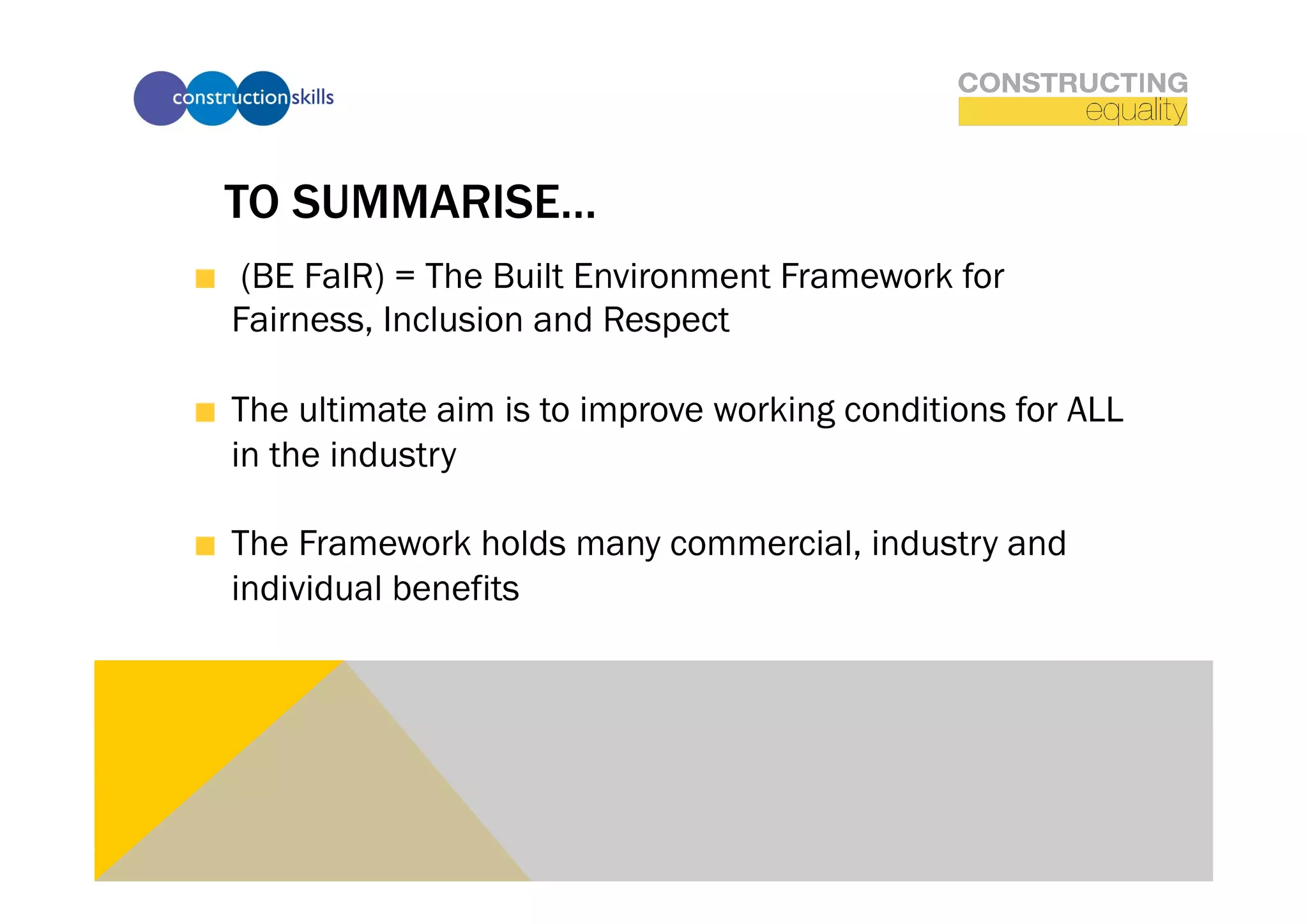 TO SUMMARISE…
!   (BE FaIR) = The Built Environment Framework for
    Fairness, Inclusion and Respect

!   The ultimate aim is to improve working conditions for ALL
    in the industry

!   The Framework holds many commercial, industry and
    individual benefits
 