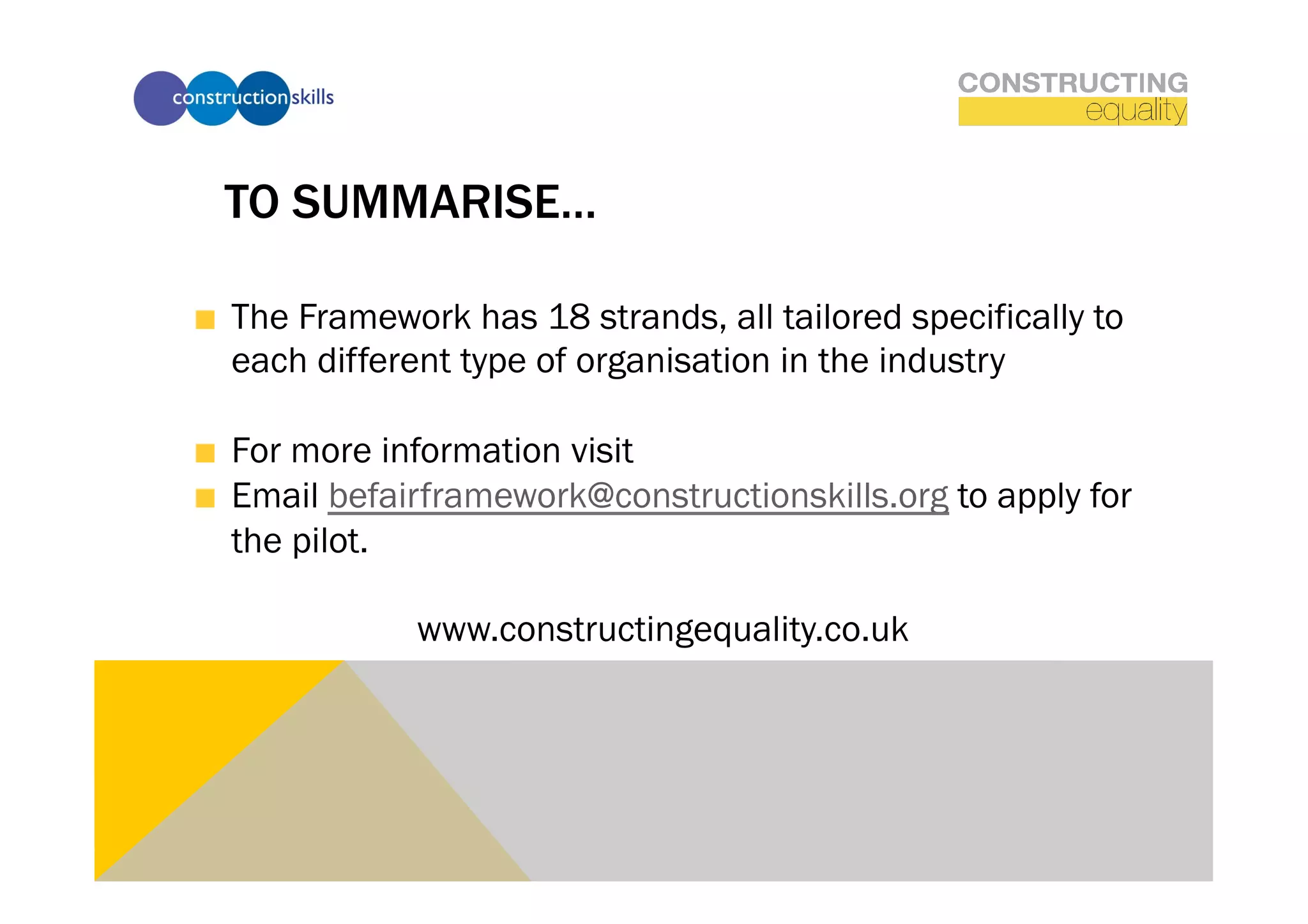 TO SUMMARISE…

!   The Framework has 18 strands, all tailored specifically to
    each different type of organisation in the industry

!   For more information visit
!   Email befairframework@constructionskills.org to apply for
    the pilot.

               www.constructingequality.co.uk
 