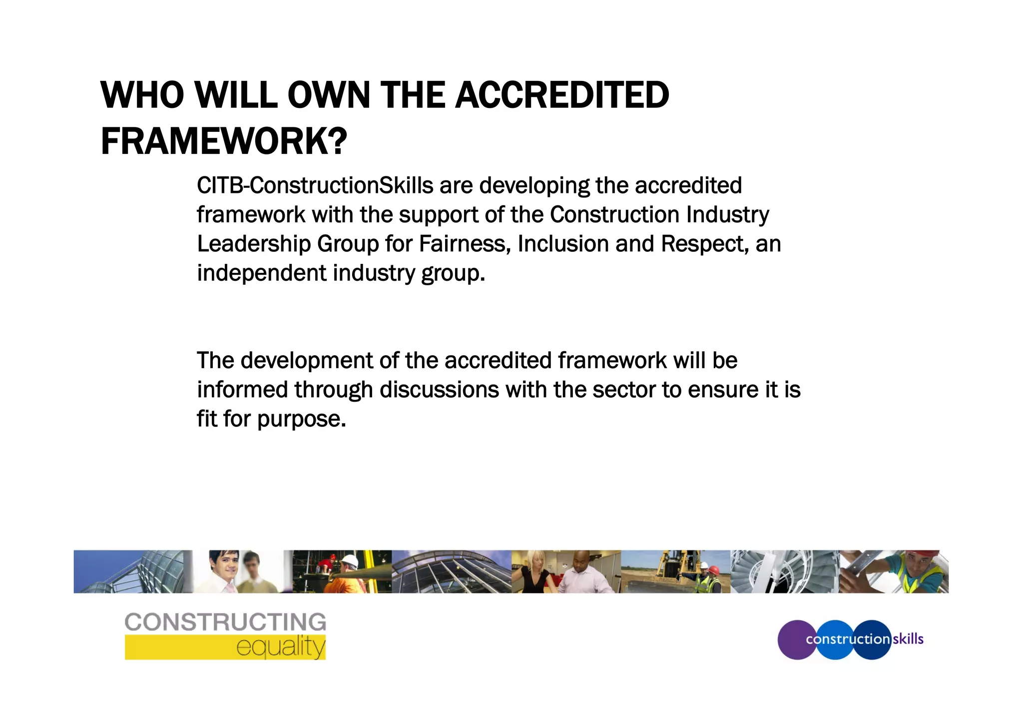 WHO WILL OWN THE ACCREDITED
FRAMEWORK?
    CITB-ConstructionSkills are developing the accredited
    framework with the support of the Construction Industry
    Leadership Group for Fairness, Inclusion and Respect, an
    independent industry group.


    The development of the accredited framework will be
    informed through discussions with the sector to ensure it is
    fit for purpose.
 