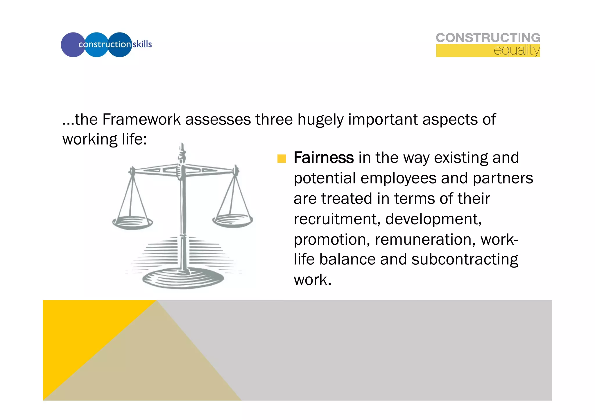 …the Framework assesses three hugely important aspects of
working life:
                           !   Fairness in the way existing and
                               potential employees and partners
                               are treated in terms of their
                               recruitment, development,
                               promotion, remuneration, work-
                               life balance and subcontracting
                               work.
 