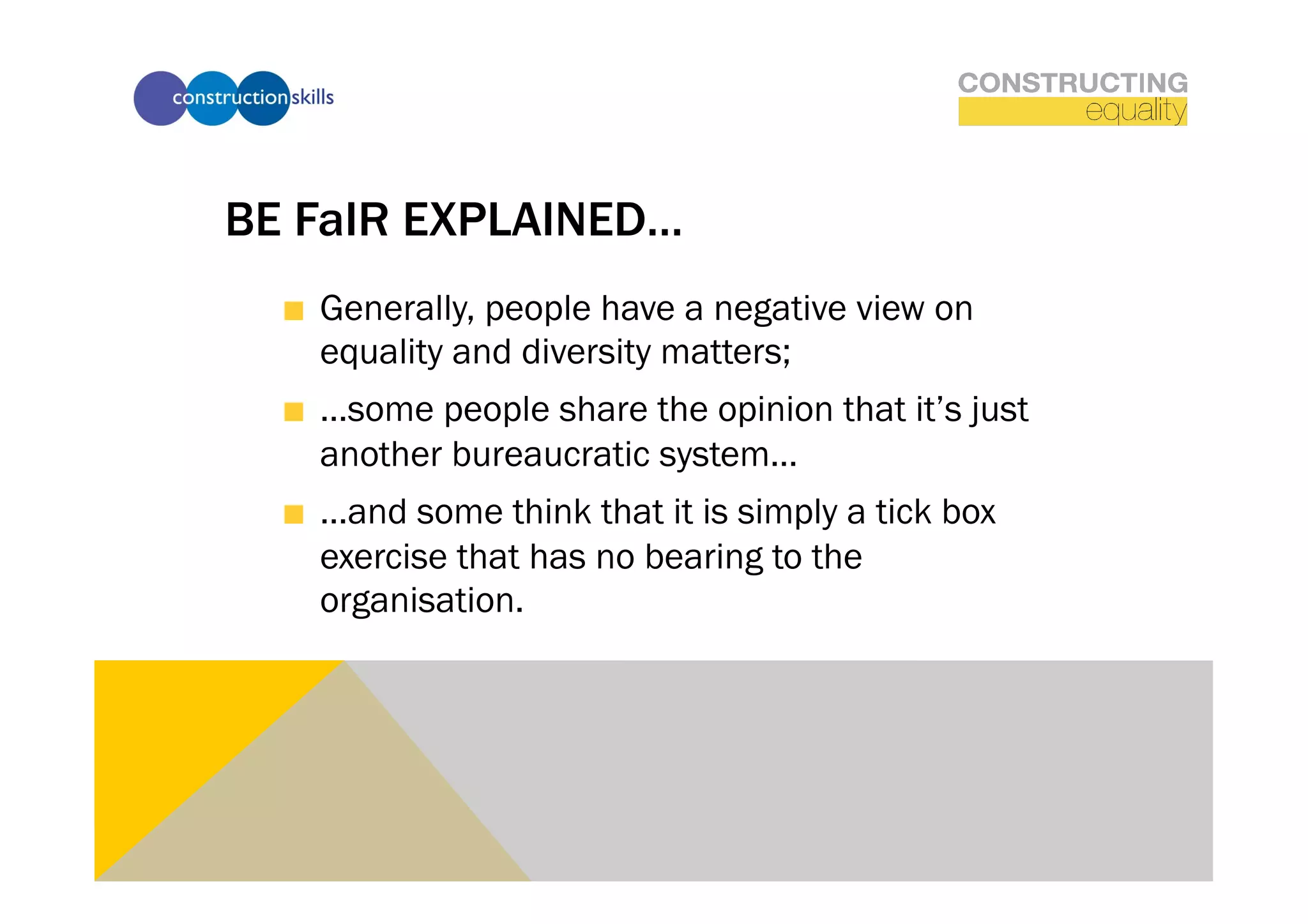BE FaIR EXPLAINED…
  !   Generally, people have a negative view on
      equality and diversity matters;
  !   …some people share the opinion that it’s just
      another bureaucratic system…
  !   …and some think that it is simply a tick box
      exercise that has no bearing to the
      organisation.
 