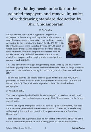 Volume VII Part 6 June 25, 2014 3 Business Advisor
Shri Jaitley needs to be fair to the
salaried taxpayers and remove injustice
of withdrawing standard deduction by
Shri Chidambaram
T. N. Pandey
Salary-earners constitute a significant segment of
taxpayers in the country and pay substantial amount by
way of income-tax and education cess to the exchequer.
According to the report of the C&AG for the FY 2011-12,
Rs 1,06,705 crore were collected by way of TDS, most of
which came from salaried employees. For this period,
total collection from non-corporate assessees was Rs
91,974 crore only. Salaried assessees are the most
disciplined taxpayers discharging their tax obligations
regularly and faithfully.
Yet, they became easy target for garnering more taxes by the Ex-Finance
Minister, paying scant attention to those who evade taxes on large scale and
generate enormous black money in the country, which does not add to the
GDP.
The one big blow to the salary-earners given by the Finance Act, 2005,
presented to Parliament by Shri Chidambaram was abolition of Standard
Deduction (SD). The position in regard to this is discussed in later
paragraphs.
2. Abolition of SD
The reasons given by the Ex-FM for removing SD, it needs to be said with
utmost respect, are misleading and wrong. Shri Chidambaram in the budget
speech said:-
―Given the higher exemption limit and scaling up of tax brackets, the need
for a separate personal allowance does not exist. Therefore, in conformity
with growing international practice, I propose to remove the Standard
Deduction.‖
These grounds are superficial and do not justify withdrawal of SD, as SD is
not for personal expenditure and is being given in lieu of employment-
 