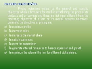 PRICING OBJECTIVES:
Pricing objectives refers to the general and specific
objectives which a firm sets for itself in establishing the price of its
products and or services and these are not much different from the
marketing objectives of a firm or its overall business objectives.
Generally, the objectives of pricing are:
a) To maximize profits
b) To increase sales
c) To increase the market share
d) To satisfy customers
e) To meet the competition
f) To generate internal resources to finance expansion and growth
g) To maximize the value of the firm for different stakeholders.
 