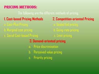 PRICING METHODS:
The following are the different methods of pricing.
1. Cost-based Pricing Methods 2. Competition-oriented Pricing
a. Cost-Plus Pricing a. Sealed bid pricing
b. Marginal cost pricing b. Going-rate pricing
c. Social Cost-based Pricing c. Limit pricing
3. Demand-oriented pricing
a. Price discrimination
b. Perceived value pricing
c. Priority pricing
 