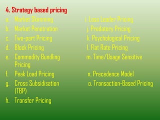 4. Strategy based pricing
a. Market Skimming i. Loss Leader Pricing
b. Market Penetration j. Predatory Pricing
c. Two-part Pricing k. Psychological Pricing
d. Block Pricing l. Flat Rate Pricing
e. Commodity Bundling m. Time/Usage Sensitive
Pricing
f. Peak Load Pricing n. Precedence Model
g. Cross Subsidisation o. Transaction-Based Pricing
(TBP)
h. Transfer Pricing
 