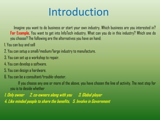 Introduction
Imagine you want to do business or start your own industry. Which business are you interested in?
For Example, You want to get into InfoTech industry. What can you do in this industry? Which one do
you choose? The following are the alternatives you have on hand;
1. You can buy and sell
2. You can setup a small/medium/large industry to manufacture.
3. You can set up a workshop to repair.
4. You can develop a software.
5. You can design a hardware.
6. You can be a consultant/trouble-shooter.
If you choose any one or more of the above, you have chosen the line of activity. The next step for
you is to deside whether
1. Only owner 2. co-owners along with you 3. Global player
4. Like minded people to share the benefits, 5. Involve in Government
 