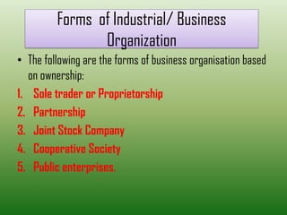 Forms of Industrial/ Business
Organization
• The following are the forms of business organisation based
on ownership:
1. Sole trader or Proprietorship
2. Partnership
3. Joint Stock Company
4. Cooperative Society
5. Public enterprises.
 