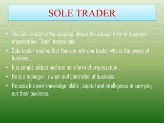 SOLE TRADER
• The Sole trader is the simplest, oldest the natural form of business
organization. “Sole” means one.
• Sole trader implies that there is only one trader who is the owner of
business.
• It is simple ,oldest and one man form of organization .
• He is a manager , owner and controller of business .
• He uses his own knowledge skills , capital and intelligence in carrying
out their business.
 