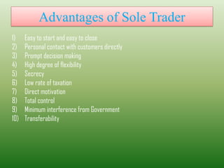 Advantages of Sole Trader
1) Easy to start and easy to close
2) Personal contact with customers directly
3) Prompt decision making
4) High degree of flexibility
5) Secrecy
6) Low rate of taxation
7) Direct motivation
8) Total control
9) Minimum interference from Government
10) Transferability
 