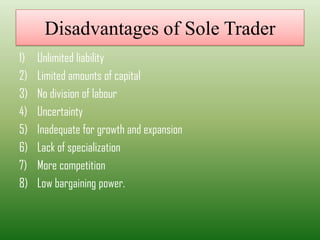 Disadvantages of Sole Trader
1) Unlimited liability
2) Limited amounts of capital
3) No division of labour
4) Uncertainty
5) Inadequate for growth and expansion
6) Lack of specialization
7) More competition
8) Low bargaining power.
 