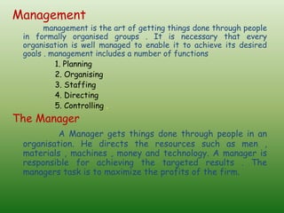Management
management is the art of getting things done through people
in formally organised groups . It is necessary that every
organisation is well managed to enable it to achieve its desired
goals . management includes a number of functions
1. Planning
2. Organising
3. Staffing
4. Directing
5. Controlling .
The Manager
A Manager gets things done through people in an
organisation. He directs the resources such as men ,
materials , machines , money and technology. A manager is
responsible for achieving the targeted results . The
managers task is to maximize the profits of the firm.
 