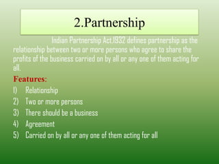 2.Partnership
Indian Partnership Act,1932 defines partnership as the
relationship between two or more persons who agree to share the
profits of the business carried on by all or any one of them acting for
all.
Features:
1) Relationship
2) Two or more persons
3) There should be a business
4) Agreement
5) Carried on by all or any one of them acting for all
 