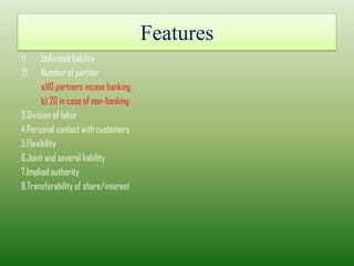 Features
1) Unlimited liability
2) Number of partner
a)10 partners incase banking .
b) 20 in case of non-banking
3.Division of labor
4.Personal contact with customers
5.Flexibility
6.Joint and several liability
7.Implied authority
8.Transferability of share/interest
 