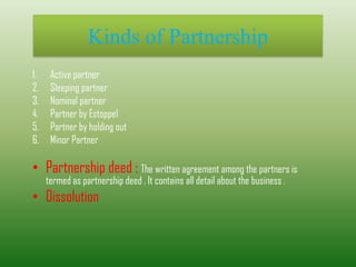 Kinds of Partnership
1. Active partner
2. Sleeping partner
3. Nominal partner
4. Partner by Estoppel
5. Partner by holding out
6. Minor Partner
• Partnership deed : The written agreement among the partners is
termed as partnership deed . It contains all detail about the business .
• Dissolution
 