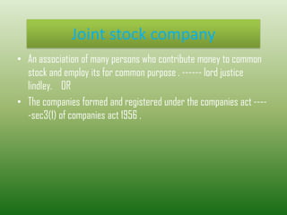 Joint stock company
• An association of many persons who contribute money to common
stock and employ its for common purpose . ------ lord justice
lindley. OR
• The companies formed and registered under the companies act ----
-sec3(1) of companies act 1956 .
 