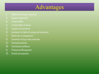 Advantages
1) Mobilization of larger resources
2) Separate legal entity
3) Limited liability
4) Transferability of shares
5) Liquidity of investments
6) Inculcates the habits of savings and investment
7) Democracy in management
8) Economies of large scale production
9) Continued existence
10) Institutional confidence
11) Professional Management
12) Growth and expansion
 