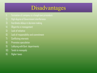 Disadvantages
1) Formation of company is a longdrawn procedure
2) High degree of Government interference
3) Inordinate delays in decision making
4) Oligarchy in management
5) Lack of initiative
6) Lack of responsibility and commitment
7) Conflicting interests
8) Promotes speculation
9) Lobbying with Govt. departments
10) Tends to monopoly
11) Higher taxes
 
