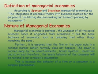 Definition of managerial economics
According to Spencer and Siegelman managerial economics as
“The integration of economic theory with business practice for the
purpose of facilitating decision-making and forward planning by
management”.
Nature of Managerial Economics
Managerial economics is perhaps , the youngest of all the social
sciences. Since it originates from economics it has the basic
features of economics, such as assuming that other things
remaining the same .
Further , it is assumed that the firm or the buyer acts in a
rational manner (which normally does not happen). The buyer is
carried away by the advertisements , brand loyalties , incentives
and so on and therefore , the innate behavior of the consumer will
be rational is not a realistic assumption.
This is because the behavior of a firm or a consumer is a
complex phenomenon.
 