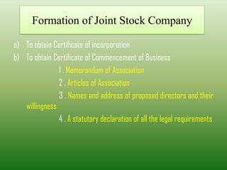 Formation of Joint Stock Company
a) To obtain Certificate of incorporation
b) To obtain Certificate of Commencement of Business
1 . Memorandum of Association
2 . Articles of Association
3 . Names and address of proposed directors and their
willingness
4 . A statutory declaration of all the legal requirements
 