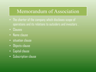 Memorandum of Association
• The charter of the company which discloses scope of
operations and its relations to outsiders and investors .
• Clauses
• Name clause
• situation clause
• Objects clause
• Capital clause
• Subscription clause
 