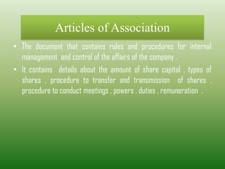 Articles of Association
• The document that contains rules and procedures for internal
management and control of the affairs of the company .
• It contains details about the amount of share capital , types of
shares , procedure to transfer and transmission of shares ,
procedure to conduct meetings , powers , duties , remuneration .
 