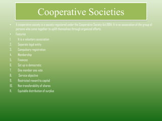 Cooperative Societies
• A cooperative society is a society registered under the Cooperative Society Act,1904. It is an association of the group of
persons who come together to uplift themselves through organized efforts.
• Features
1. It is a voluntary association
2. Separate legal entity
3. Compulsory registration
4. Membership
5. Finances
6. Set up is democratic
7. One member one vote
8. Service objective
9. Restricted reward to capital
10. Non transferability of shares
11. Equitable distribution of surplus
 