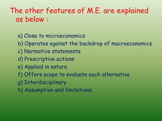 The other features of M.E. are explained
as below :
a) Close to microeconomics
b) Operates against the backdrop of macroeconomics
c) Normative statements
d) Prescriptive actions
e) Applied in nature
f) Offers scope to evaluate each alternative
g) Interdisciplinary
h) Assumption and limitations.
 