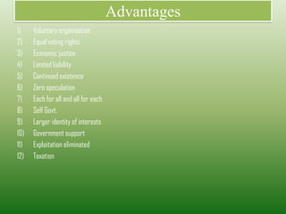 Advantages
1) Voluntary organisation
2) Equal voting rights
3) Economic justice
4) Limited liability
5) Continued existence
6) Zero speculation
7) Each for all and all for each
8) Self Govt.
9) Larger identity of interests
10) Government support
11) Exploitation eliminated
12) Taxation
 