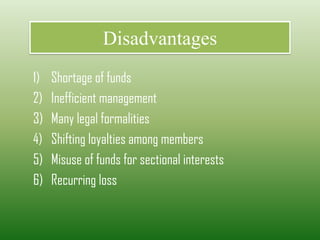 Disadvantages
1) Shortage of funds
2) Inefficient management
3) Many legal formalities
4) Shifting loyalties among members
5) Misuse of funds for sectional interests
6) Recurring loss
 