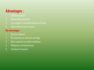 Advantages :
1. Effective control
2. Responsible executives
3. Less scope for institutionalization of funds
4. Adds to Government revenue
Dis-advantages :
1. Decision delayed
2. No incentives to maximize earnings
3. Slow response to market conditions
4. Redtapism and bureaucracy
5. Incidence of taxation
 