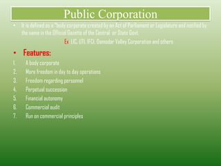 Public Corporation
• It is defined as a “body corporate created by an Act of Parliament or Legislature and notified by
the name in the Official Gazette of the Central or State Govt.
Ex: LIC, UTI, IFCI, Damodar Valley Corporation and others
• Features:
1. A body corporate
2. More freedom in day to day operations
3. Freedom regarding personnel
4. Perpetual succession
5. Financial autonomy
6. Commercial audit
7. Run on commercial principles
 