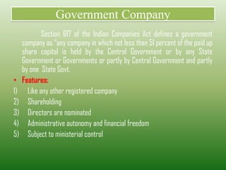 Government Company
Section 617 of the Indian Companies Act defines a government
company as “any company in which not less than 51 percent of the paid up
share capital is held by the Central Government or by any State
Government or Governments or partly by Central Government and partly
by one State Govt.
• Features:
1) Like any other registered company
2) Shareholding
3) Directors are nominated
4) Administrative autonomy and financial freedom
5) Subject to ministerial control
 
