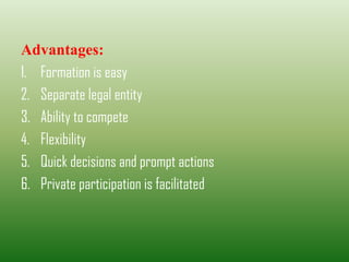 Advantages:
1. Formation is easy
2. Separate legal entity
3. Ability to compete
4. Flexibility
5. Quick decisions and prompt actions
6. Private participation is facilitated
 