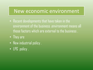 New economic environment
• Recent developments that have taken in the
environment of the business .environment means all
those factors which are external to the business .
• They are
• New industrial policy .
• LPG policy .
 