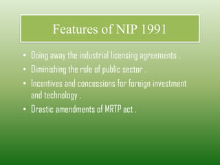 Features of NIP 1991
• Doing away the industrial licensing agreements .
• Diminishing the role of public sector .
• Incentives and concessions for foreign investment
and technology .
• Drastic amendments of MRTP act .
 