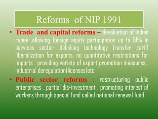Reforms of NIP 1991
• Trade and capital reforms – devaluation of Indian
rupee ,allowing foreign equity participation up to 51% in
services sector ,delinking technology transfer ,tariff
liberalization for exports, no quantitative restrictions for
imports , providing variety of export promotion measures ,
industrial deregulation(licenses)etc
• Public sector reforms : restructuring public
enterprises , partial dis-investment , promoting interest of
workers through special fund called national renewal fund .
 