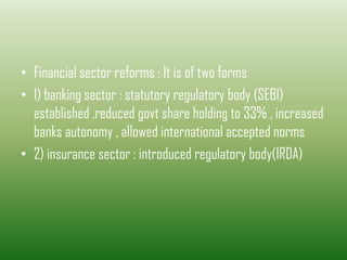 • Financial sector reforms : It is of two forms
• 1) banking sector : statutory regulatory body (SEBI)
established ,reduced govt share holding to 33% , increased
banks autonomy , allowed international accepted norms
• 2) insurance sector : introduced regulatory body(IRDA)
 