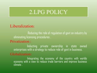 2.LPG POLICY
Liberalization:
Reducing the role of regulation of govt on industry by
eliminating licensing procedures .
Privatization :
Inducting private ownership in state owned
enterprises with a strategy to reduce role of govt in business.
Globalization:
Integrating the economy of the country with worlds
economy with a view to reduce trade barriers and improve business
climate .
 