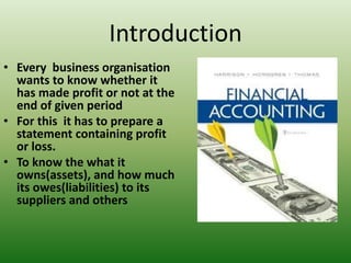 Introduction
• Every business organisation
wants to know whether it
has made profit or not at the
end of given period
• For this it has to prepare a
statement containing profit
or loss.
• To know the what it
owns(assets), and how much
its owes(liabilities) to its
suppliers and others
 