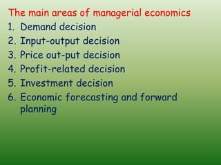 The main areas of managerial economics
1. Demand decision
2. Input-output decision
3. Price out-put decision
4. Profit-related decision
5. Investment decision
6. Economic forecasting and forward
planning
 
